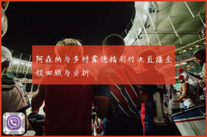阿森纳与多特蒙德精彩对决直播全程回顾与分析
