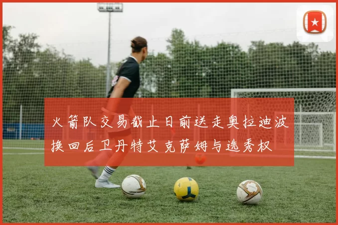火箭队交易截止日前送走奥拉迪波换回后卫丹特艾克萨姆与选秀权