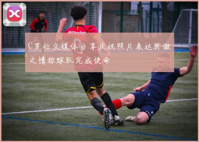 C罗社交媒体分享庆祝照片表达骄傲之情称球队完成使命