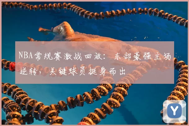 NBA常规赛激战回放：东部豪强主场逆转，关键球员挺身而出