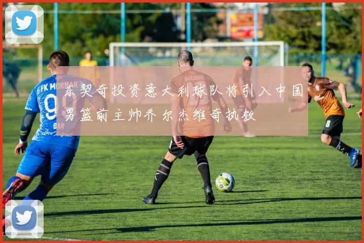 东契奇投资意大利球队将引入中国男篮前主帅乔尔杰维奇执教