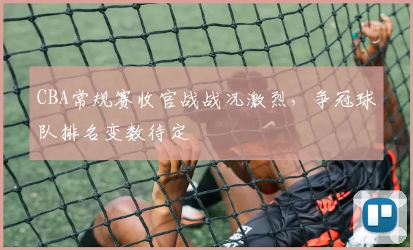 CBA常规赛收官战战况激烈,争冠球队排名变数待定