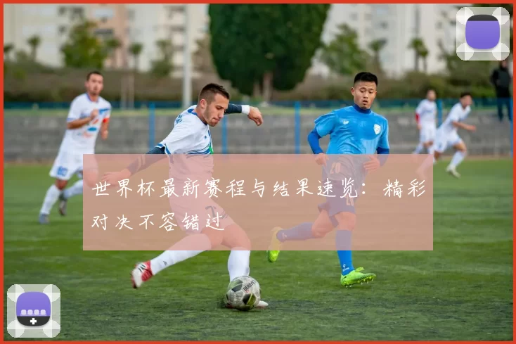 世界杯最新赛程与结果速览:精彩对决不容错过
