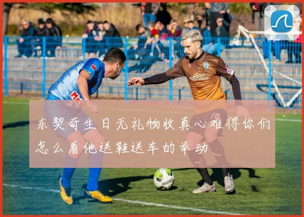 东契奇生日无礼物收真心难得你们怎么看他送鞋送车的举动