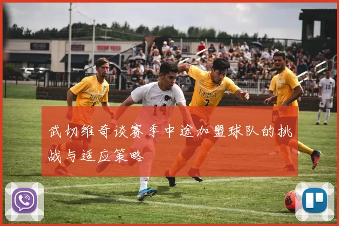 武切维奇谈赛季中途加盟球队的挑战与适应策略