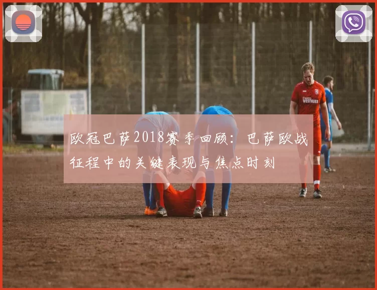 欧冠巴萨2018赛季回顾:巴萨欧战征程中的关键表现与焦点时刻