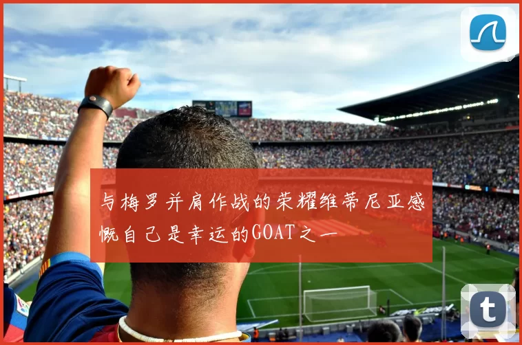 与梅罗并肩作战的荣耀维蒂尼亚感慨自己是幸运的GOAT之一